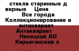 стекла старинные д верные. › Цена ­ 16 000 - Все города Коллекционирование и антиквариат » Антиквариат   . Ненецкий АО,Харьягинский п.